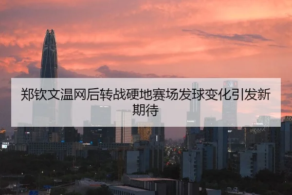 郑钦文温网后转战硬地赛场发球变化引发新期待